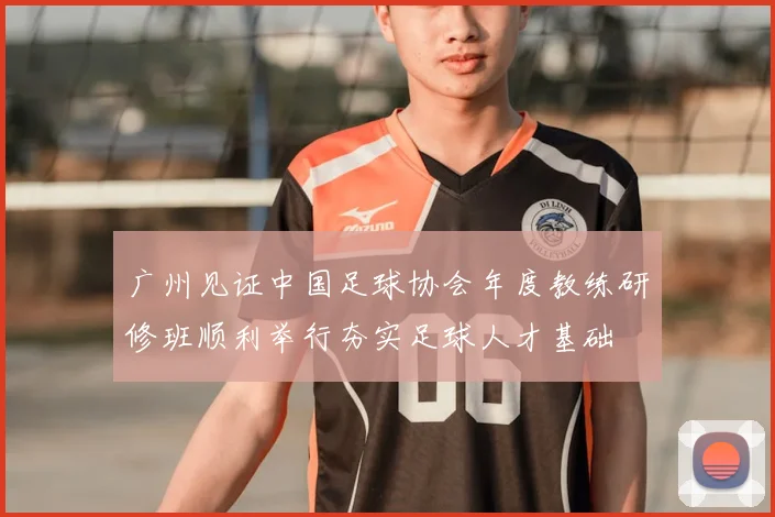 广州见证中国足球协会年度教练研修班顺利举行夯实足球人才基础