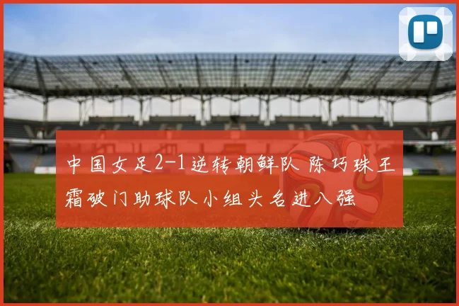 中国女足2-1逆转朝鲜队 陈巧珠王霜破门助球队小组头名进八强