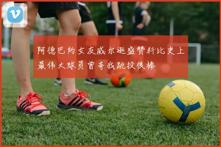 阿德巴约女友威尔逊盛赞科比史上最伟大球员曾夸我跳投很棒