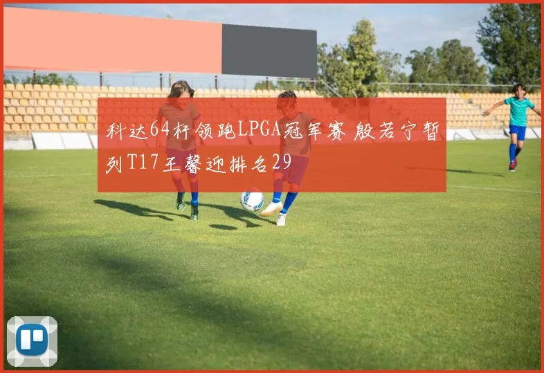 科达64杆领跑LPGA冠军赛 殷若宁暂列T17王馨迎排名29