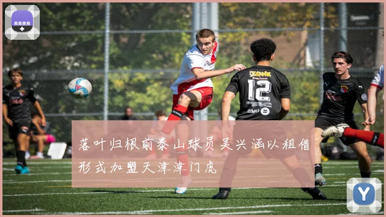 落叶归根前泰山球员吴兴涵以租借形式加盟天津津门虎