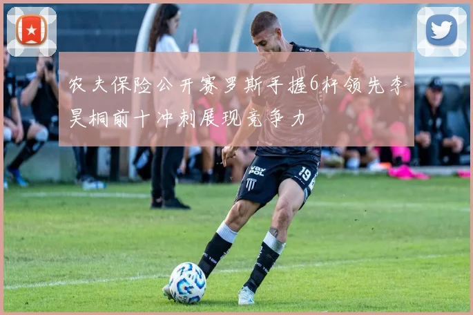 农夫保险公开赛罗斯手握6杆领先李昊桐前十冲刺展现竞争力