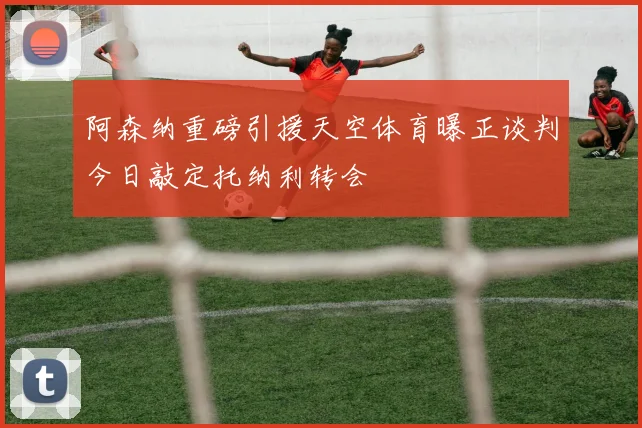 阿森纳重磅引援天空体育曝正谈判今日敲定托纳利转会