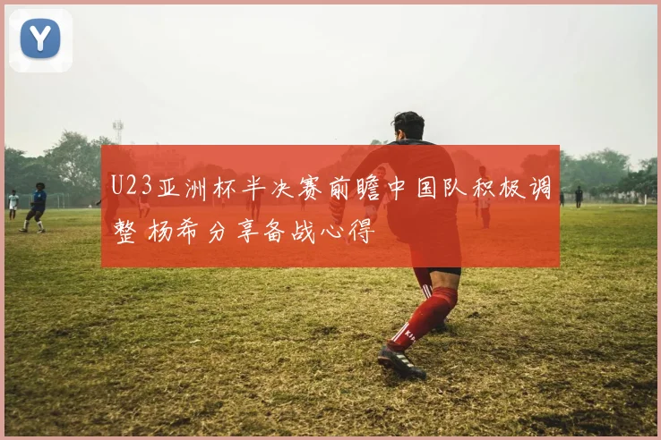 U23亚洲杯半决赛前瞻中国队积极调整 杨希分享备战心得