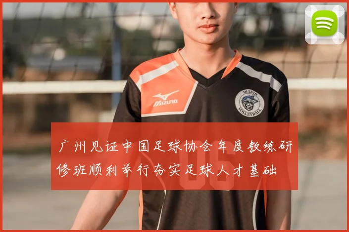 广州见证中国足球协会年度教练研修班顺利举行夯实足球人才基础