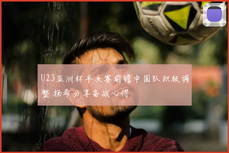 U23亚洲杯半决赛前瞻中国队积极调整 杨希分享备战心得