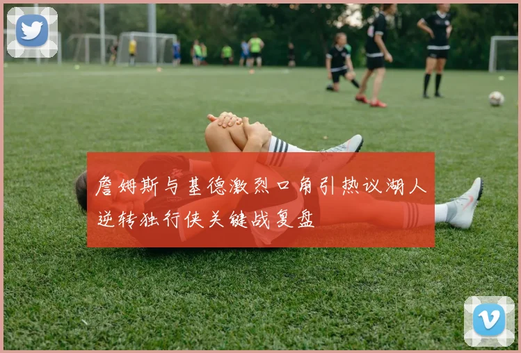 詹姆斯与基德激烈口角引热议湖人逆转独行侠关键战复盘