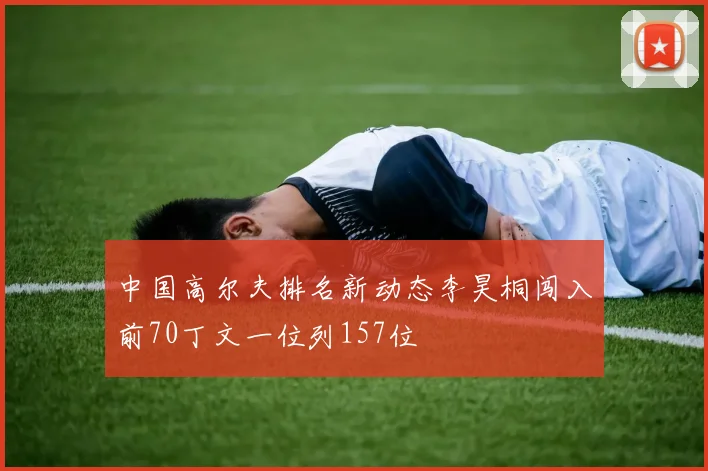 中国高尔夫排名新动态李昊桐闯入前70丁文一位列157位