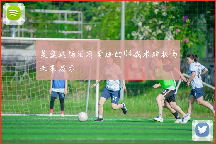 复盘这场没有奇迹的04战术短板与未来启示