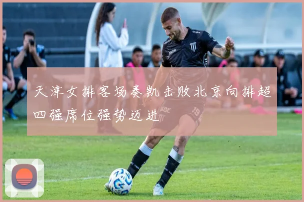 天津女排客场奏凯击败北京向排超四强席位强势迈进