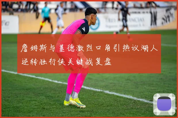 詹姆斯与基德激烈口角引热议湖人逆转独行侠关键战复盘