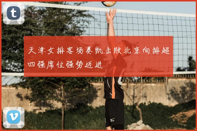 天津女排客场奏凯击败北京向排超四强席位强势迈进